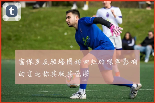 富保罗反驳塔图姆回归对绿军影响的言论称其极其荒谬