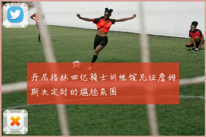 丹尼格林回忆骑士训练馆见证詹姆斯决定时的尴尬氛围
