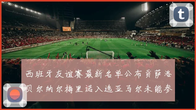 西班牙友谊赛最新名单公布贡萨洛贝尔纳尔梅里诺入选亚马尔未能参赛
