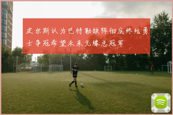 皮尔斯认为巴特勒缺阵彻底终结勇士争冠希望未来无缘总冠军