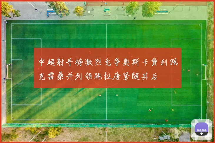 中超射手榜激烈竞争奥斯卡费利佩克雷桑并列领跑拉唐紧随其后
